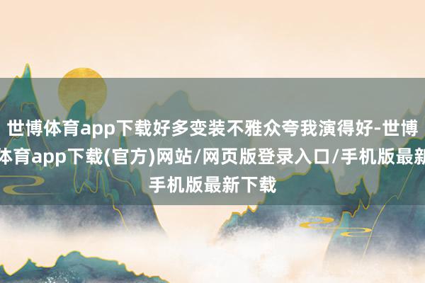 世博体育app下载好多变装不雅众夸我演得好-世博官方体育app下载(官方)网站/网页版登录入口/手机版最新下载