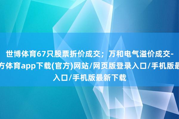世博体育67只股票折价成交;万和电气溢价成交-世博官方体育app下载(官方)网站/网页版登录入口/手机版最新下载