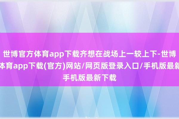 世博官方体育app下载齐想在战场上一较上下-世博官方体育app下载(官方)网站/网页版登录入口/手机版最新下载