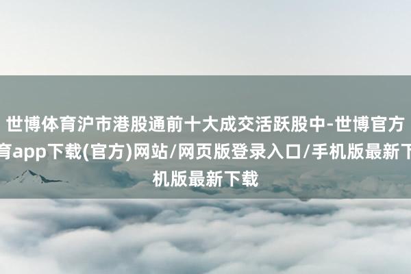 世博体育沪市港股通前十大成交活跃股中-世博官方体育app下载(官方)网站/网页版登录入口/手机版最新下载