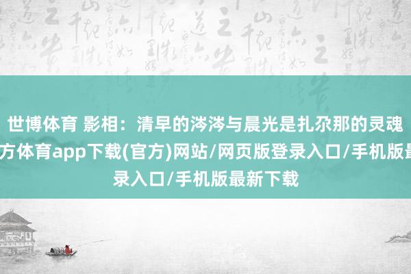 世博体育 影相:清早的涔涔与晨光是扎尕那的灵魂-世博官方体育app下载(官方)网站/网页版登录入口/手机版最新下载