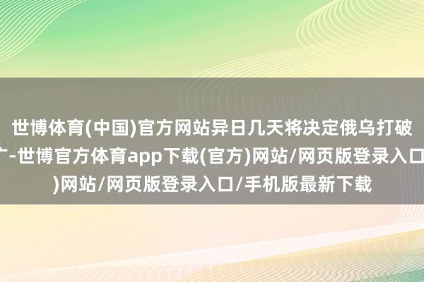 世博体育(中国)官方网站异日几天将决定俄乌打破是否会进一步推广-世博官方体育app下载(官方)网站/网页版登录入口/手机版最新下载