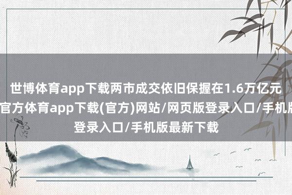 世博体育app下载两市成交依旧保握在1.6万亿元之上-世博官方体育app下载(官方)网站/网页版登录入口/手机版最新下载
