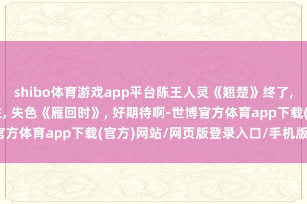 shibo体育游戏app平台陈王人灵《翘楚》终了, 目光戏好感染东说念主, 失色《雁回时》, 好期待啊-世博官方体育app下载(官方)网站/网页版登录入口/手机版最新下载