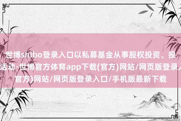 世博shibo登录入口以私募基金从事股权投资、投资贬责、钞票贬责等活动-世博官方体育app下载(官方)网站/网页版登录入口/手机版最新下载