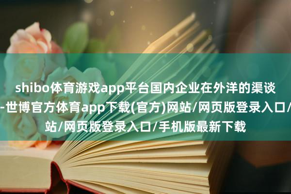 shibo体育游戏app平台国内企业在外洋的渠谈布局的日趋完善-世博官方体育app下载(官方)网站/网页版登录入口/手机版最新下载