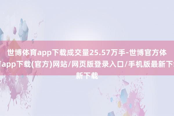 世博体育app下载成交量25.57万手-世博官方体育app下载(官方)网站/网页版登录入口/手机版最新下载