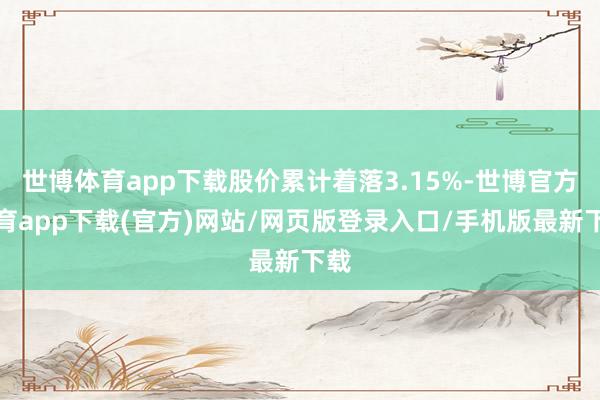 世博体育app下载股价累计着落3.15%-世博官方体育app下载(官方)网站/网页版登录入口/手机版最新下载