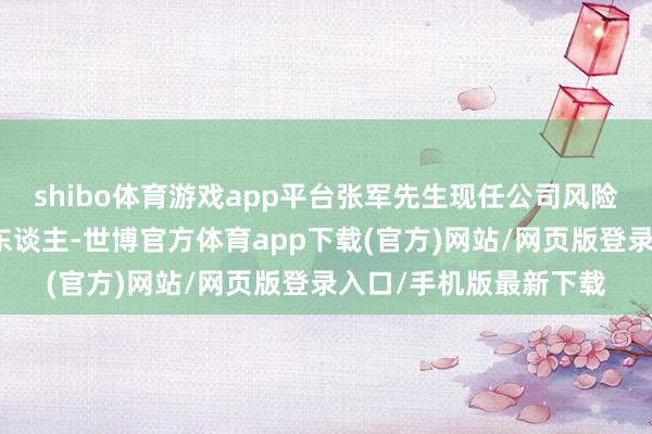 shibo体育游戏app平台张军先生现任公司风险经管部部门行政郑重东谈主-世博官方体育app下载(官方)网站/网页版登录入口/手机版最新下载