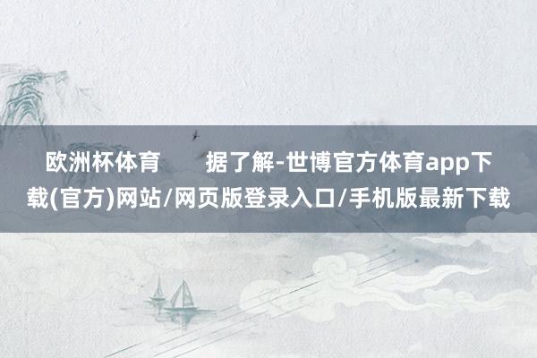 欧洲杯体育 据了解-世博官方体育app下载(官方)网站/网页版登录入口/手机版最新下载
