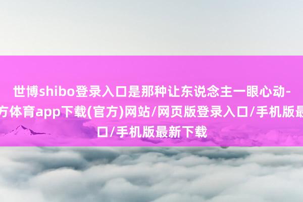 世博shibo登录入口是那种让东说念主一眼心动-世博官方体育app下载(官方)网站/网页版登录入口/手机版最新下载