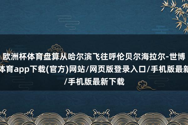 欧洲杯体育盘算从哈尔滨飞往呼伦贝尔海拉尔-世博官方体育app下载(官方)网站/网页版登录入口/手机版最新下载