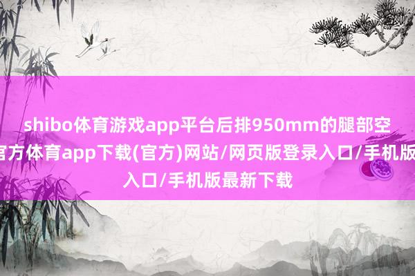 shibo体育游戏app平台后排950mm的腿部空间-世博官方体育app下载(官方)网站/网页版登录入口/手机版最新下载