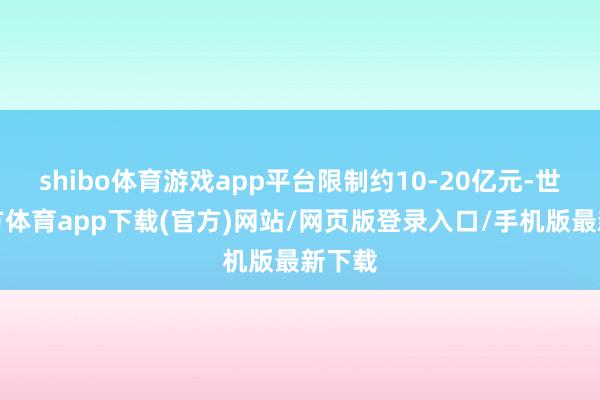 shibo体育游戏app平台限制约10-20亿元-世博官方体育app下载(官方)网站/网页版登录入口/手机版最新下载