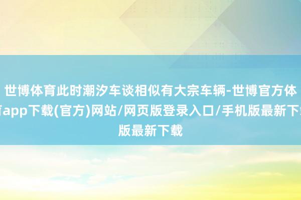 世博体育此时潮汐车谈相似有大宗车辆-世博官方体育app下载(官方)网站/网页版登录入口/手机版最新下载