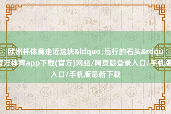 欧洲杯体育走近这块&ldquo;远行的石头&rdquo;-世博官方体育app下载(官方)网站/网页版登录入口/手机版最新下载
