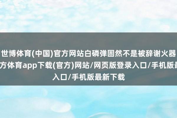 世博体育(中国)官方网站白磷弹固然不是被辞谢火器-世博官方体育app下载(官方)网站/网页版登录入口/手机版最新下载