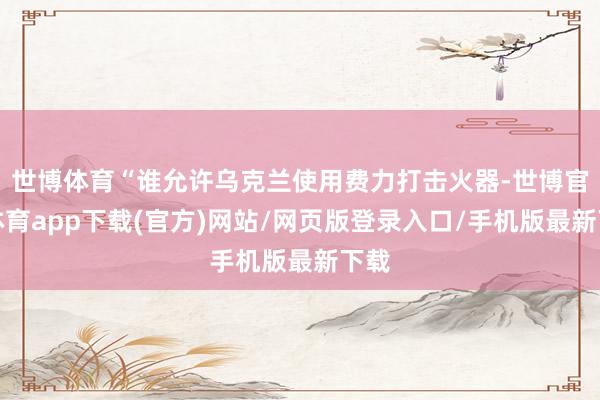 世博体育“谁允许乌克兰使用费力打击火器-世博官方体育app下载(官方)网站/网页版登录入口/手机版最新下载