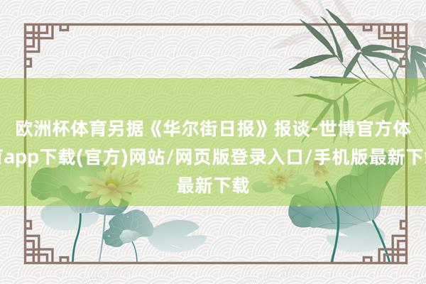 欧洲杯体育　　另据《华尔街日报》报谈-世博官方体育app下载(官方)网站/网页版登录入口/手机版最新下载