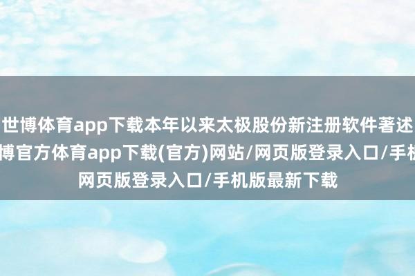 世博体育app下载本年以来太极股份新注册软件著述权156个-世博官方体育app下载(官方)网站/网页版登录入口/手机版最新下载
