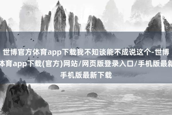 世博官方体育app下载我不知谈能不成说这个-世博官方体育app下载(官方)网站/网页版登录入口/手机版最新下载