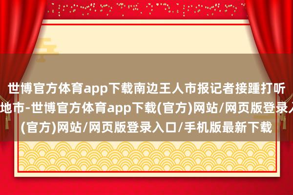 世博官方体育app下载南边王人市报记者接踵打听深圳、中山、韶关等地市-世博官方体育app下载(官方)网站/网页版登录入口/手机版最新下载