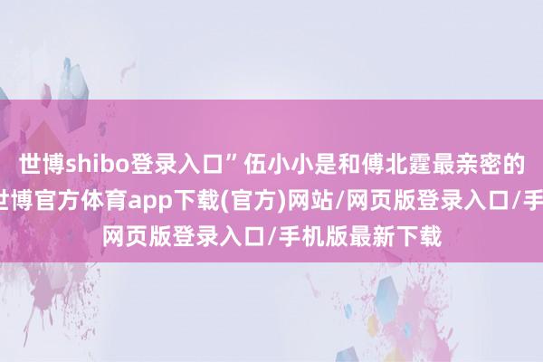 世博shibo登录入口”伍小小是和傅北霆最亲密的女东说念主-世博官方体育app下载(官方)网站/网页版登录入口/手机版最新下载