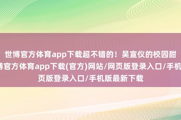 世博官方体育app下载超不错的！吴宣仪的校园甜妹穿搭-世博官方体育app下载(官方)网站/网页版登录入口/手机版最新下载