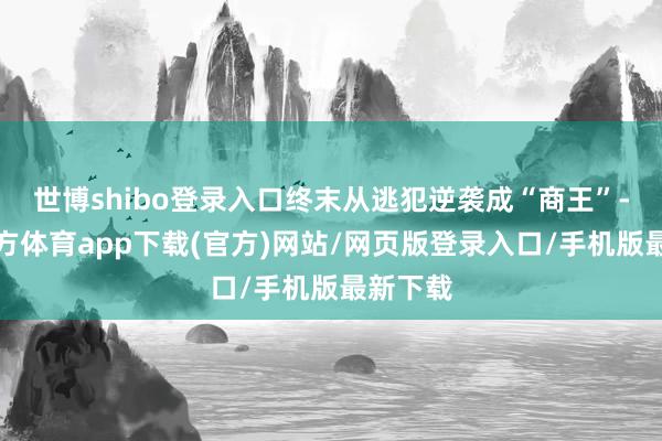 世博shibo登录入口终末从逃犯逆袭成“商王”-世博官方体育app下载(官方)网站/网页版登录入口/手机版最新下载