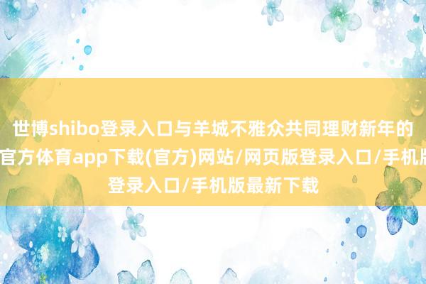 世博shibo登录入口与羊城不雅众共同理财新年的到来-世博官方体育app下载(官方)网站/网页版登录入口/手机版最新下载