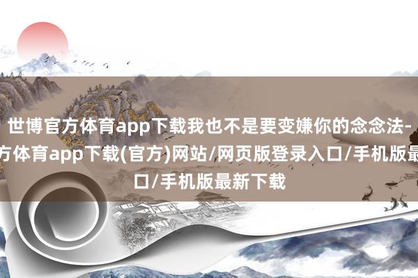 世博官方体育app下载我也不是要变嫌你的念念法-世博官方体育app下载(官方)网站/网页版登录入口/手机版最新下载