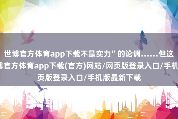 世博官方体育app下载不是实力”的论调……但这些话吧-世博官方体育app下载(官方)网站/网页版登录入口/手机版最新下载