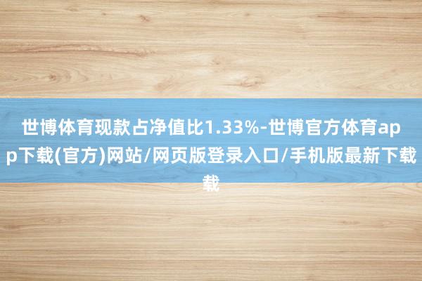 世博体育现款占净值比1.33%-世博官方体育app下载(官方)网站/网页版登录入口/手机版最新下载