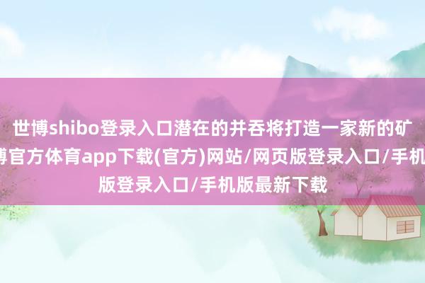 世博shibo登录入口潜在的并吞将打造一家新的矿业巨头-世博官方体育app下载(官方)网站/网页版登录入口/手机版最新下载