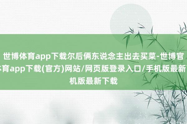 世博体育app下载尔后俩东说念主出去买菜-世博官方体育app下载(官方)网站/网页版登录入口/手机版最新下载