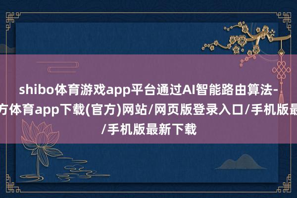 shibo体育游戏app平台通过AI智能路由算法-世博官方体育app下载(官方)网站/网页版登录入口/手机版最新下载