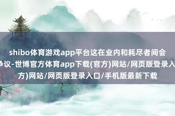 shibo体育游戏app平台这在业内和耗尽者间会引起怎样的商榷和争议-世博官方体育app下载(官方)网站/网页版登录入口/手机版最新下载