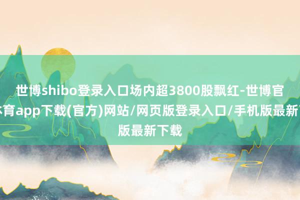 世博shibo登录入口场内超3800股飘红-世博官方体育app下载(官方)网站/网页版登录入口/手机版最新下载
