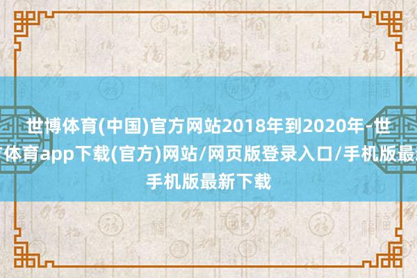世博体育(中国)官方网站2018年到2020年-世博官方体育app下载(官方)网站/网页版登录入口/手机版最新下载