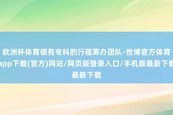 欧洲杯体育领有专科的行程筹办团队-世博官方体育app下载(官方)网站/网页版登录入口/手机版最新下载