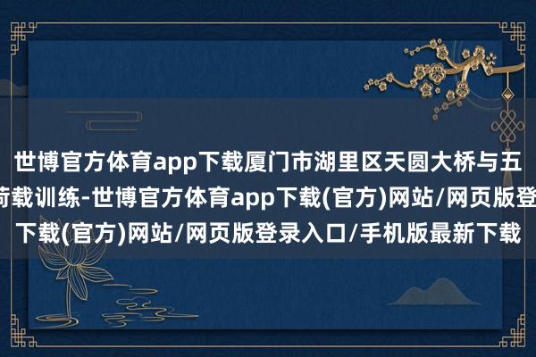 世博官方体育app下载厦门市湖里区天圆大桥与五缘大桥接踵最先桥梁荷载训练-世博官方体育app下载(官方)网站/网页版登录入口/手机版最新下载