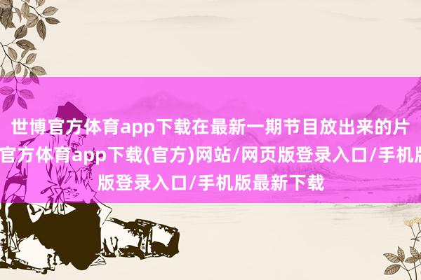 世博官方体育app下载在最新一期节目放出来的片断里-世博官方体育app下载(官方)网站/网页版登录入口/手机版最新下载