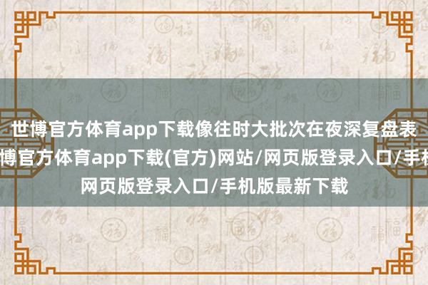 世博官方体育app下载像往时大批次在夜深复盘表情时那样-世博官方体育app下载(官方)网站/网页版登录入口/手机版最新下载