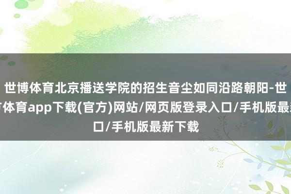 世博体育北京播送学院的招生音尘如同沿路朝阳-世博官方体育app下载(官方)网站/网页版登录入口/手机版最新下载