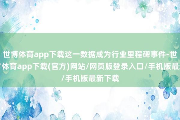 世博体育app下载这一数据成为行业里程碑事件-世博官方体育app下载(官方)网站/网页版登录入口/手机版最新下载
