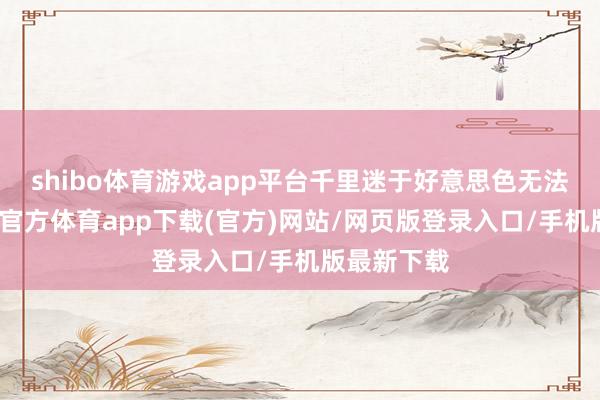 shibo体育游戏app平台千里迷于好意思色无法自拔-世博官方体育app下载(官方)网站/网页版登录入口/手机版最新下载