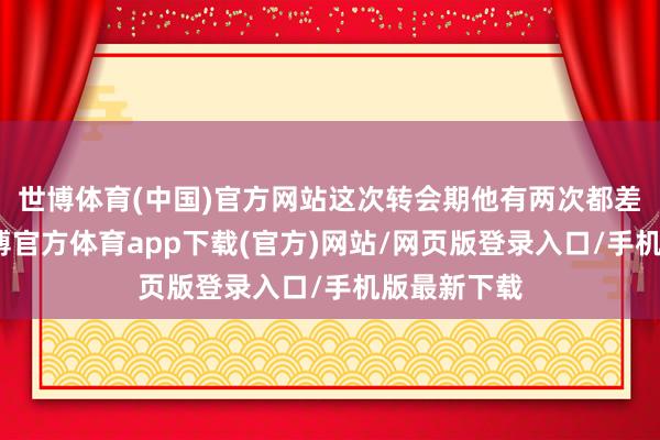 世博体育(中国)官方网站这次转会期他有两次都差点签约-世博官方体育app下载(官方)网站/网页版登录入口/手机版最新下载