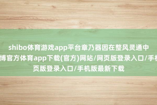 shibo体育游戏app平台章乃器因在整风灵通中勇敢发声-世博官方体育app下载(官方)网站/网页版登录入口/手机版最新下载