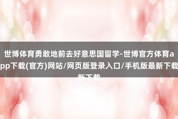世博体育勇敢地前去好意思国留学-世博官方体育app下载(官方)网站/网页版登录入口/手机版最新下载