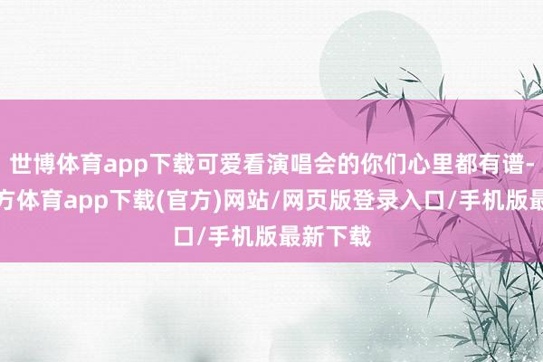 世博体育app下载可爱看演唱会的你们心里都有谱-世博官方体育app下载(官方)网站/网页版登录入口/手机版最新下载